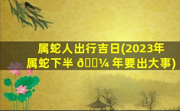 属蛇人出行吉日(2023年属蛇下半 🌼 年要出大事)